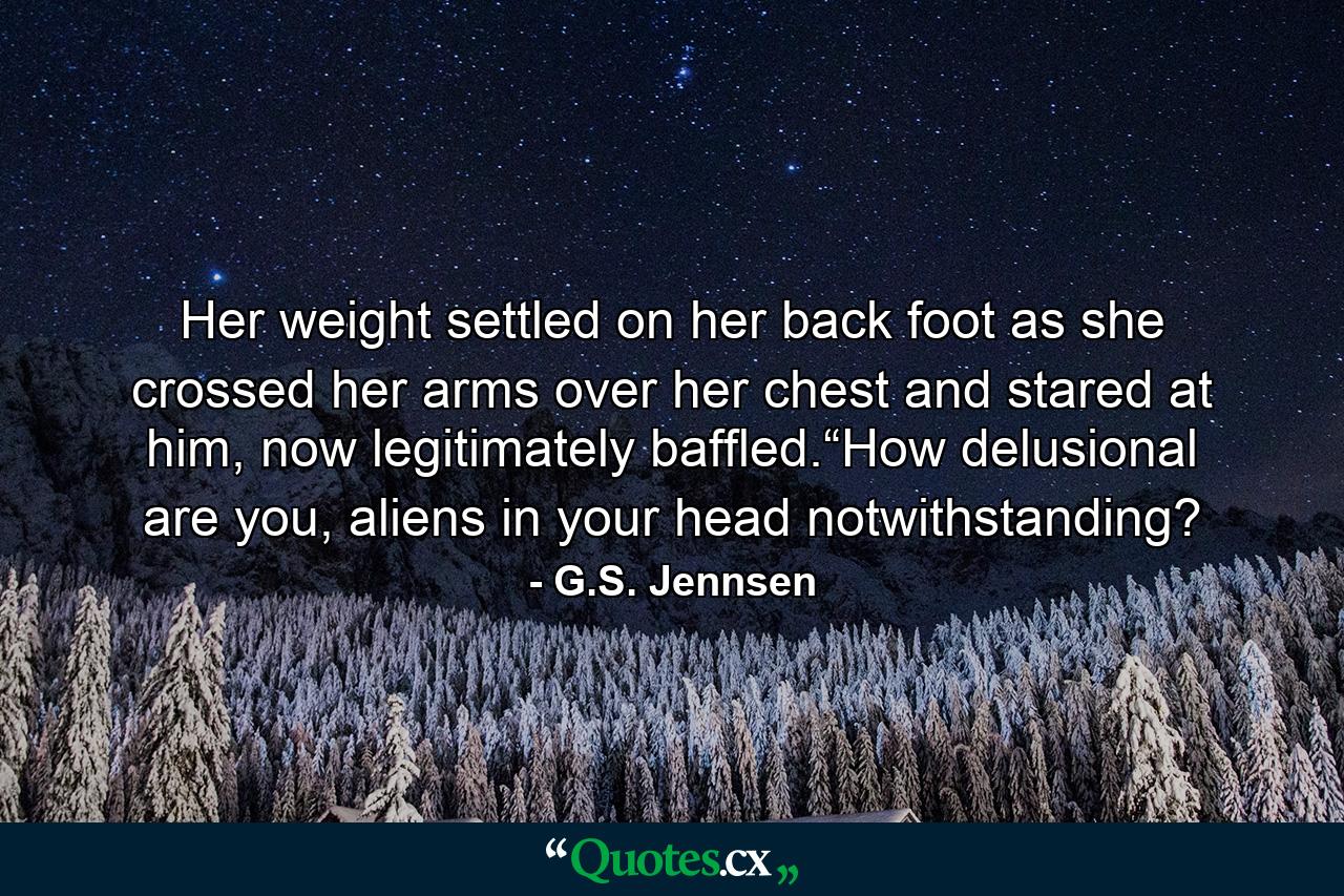 Her weight settled on her back foot as she crossed her arms over her chest and stared at him, now legitimately baffled.“How delusional are you, aliens in your head notwithstanding? - Quote by G.S. Jennsen