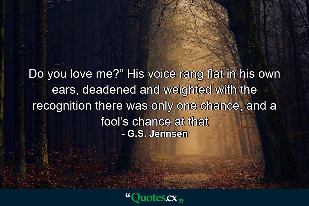 Do you love me?” His voice rang flat in his own ears, deadened and weighted with the recognition there was only one chance, and a fool’s chance at that - Quote by G.S. Jennsen