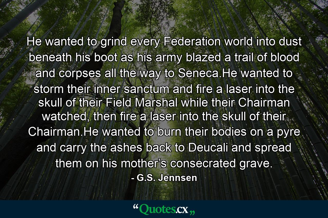 He wanted to grind every Federation world into dust beneath his boot as his army blazed a trail of blood and corpses all the way to Seneca.He wanted to storm their inner sanctum and fire a laser into the skull of their Field Marshal while their Chairman watched, then fire a laser into the skull of their Chairman.He wanted to burn their bodies on a pyre and carry the ashes back to Deucali and spread them on his mother’s consecrated grave. - Quote by G.S. Jennsen