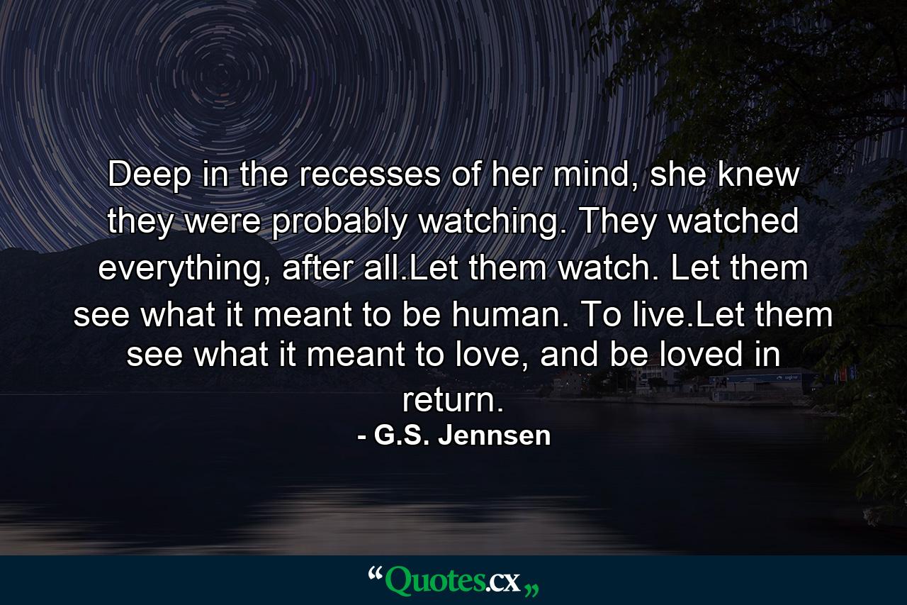 Deep in the recesses of her mind, she knew they were probably watching. They watched everything, after all.Let them watch. Let them see what it meant to be human. To live.Let them see what it meant to love, and be loved in return. - Quote by G.S. Jennsen