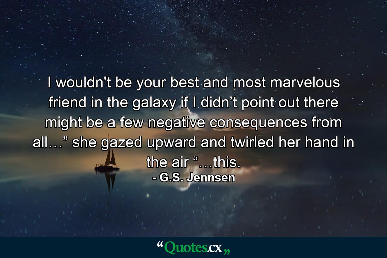 I wouldn't be your best and most marvelous friend in the galaxy if I didn’t point out there might be a few negative consequences from all…” she gazed upward and twirled her hand in the air “…this. - Quote by G.S. Jennsen