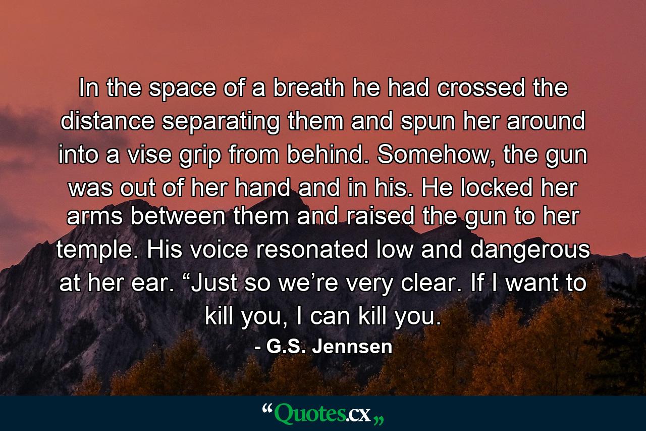 In the space of a breath he had crossed the distance separating them and spun her around into a vise grip from behind. Somehow, the gun was out of her hand and in his. He locked her arms between them and raised the gun to her temple. His voice resonated low and dangerous at her ear. “Just so we’re very clear. If I want to kill you, I can kill you. - Quote by G.S. Jennsen