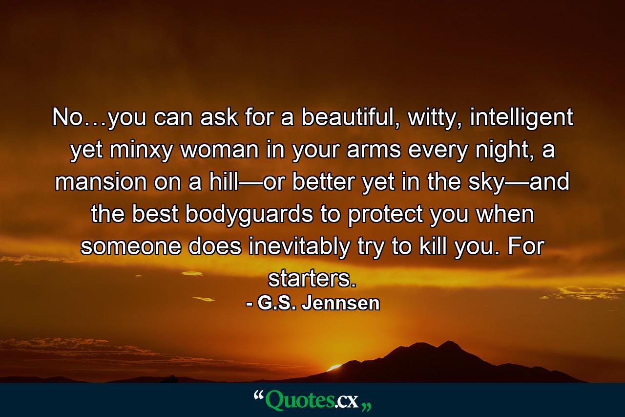 No…you can ask for a beautiful, witty, intelligent yet minxy woman in your arms every night, a mansion on a hill—or better yet in the sky—and the best bodyguards to protect you when someone does inevitably try to kill you. For starters. - Quote by G.S. Jennsen