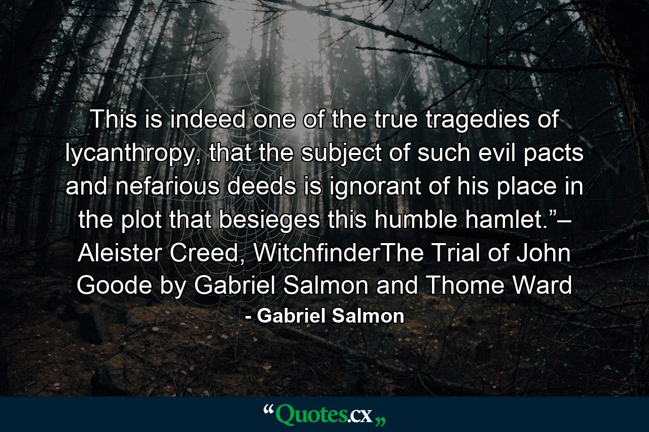 This is indeed one of the true tragedies of lycanthropy, that the subject of such evil pacts and nefarious deeds is ignorant of his place in the plot that besieges this humble hamlet.”– Aleister Creed, WitchfinderThe Trial of John Goode by Gabriel Salmon and Thome Ward - Quote by Gabriel Salmon