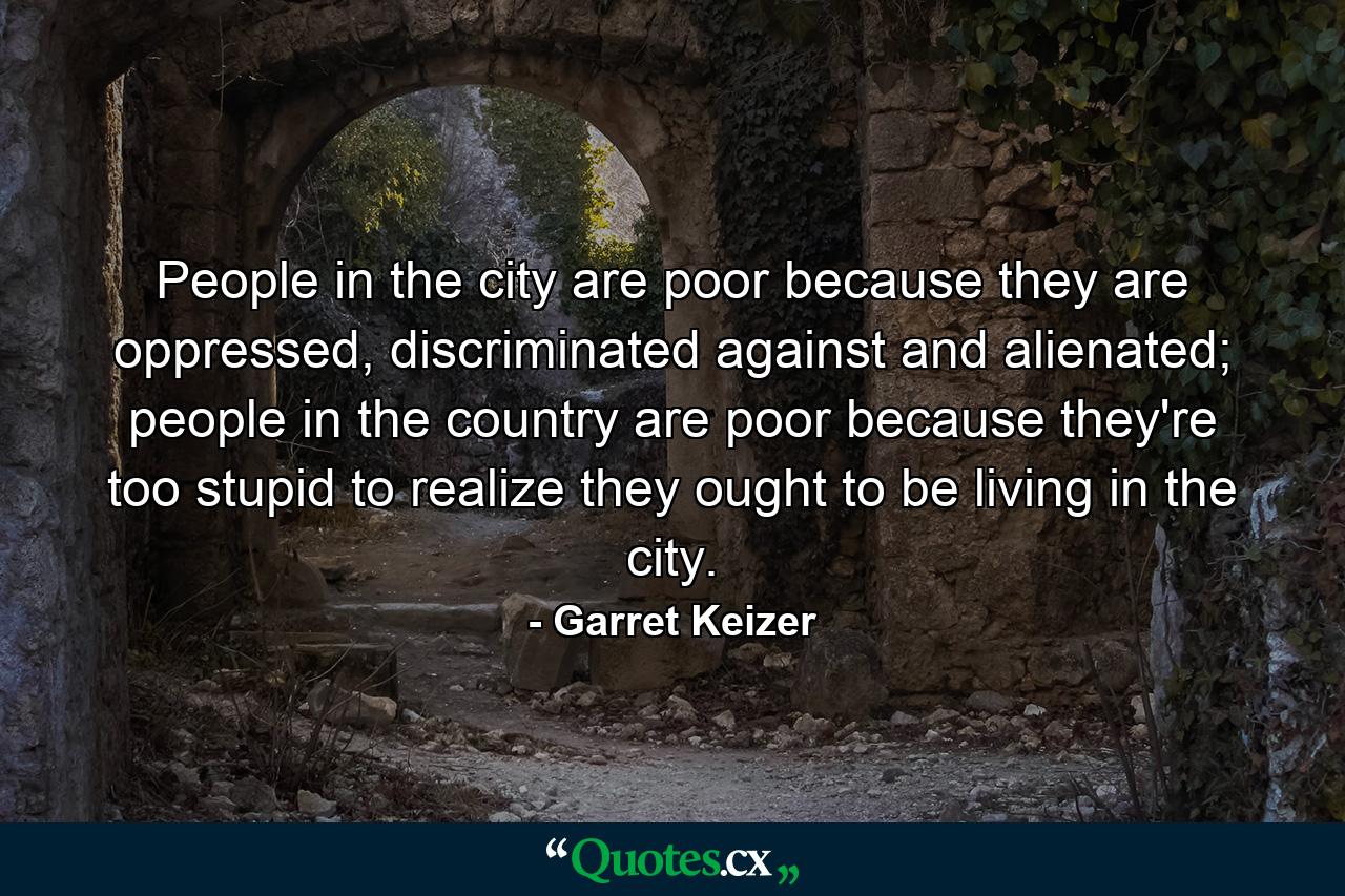 People in the city are poor because they are oppressed, discriminated against and alienated; people in the country are poor because they're too stupid to realize they ought to be living in the city. - Quote by Garret Keizer