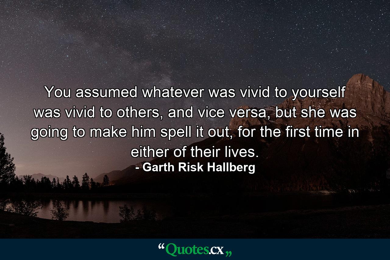 You assumed whatever was vivid to yourself was vivid to others, and vice versa, but she was going to make him spell it out, for the first time in either of their lives. - Quote by Garth Risk Hallberg