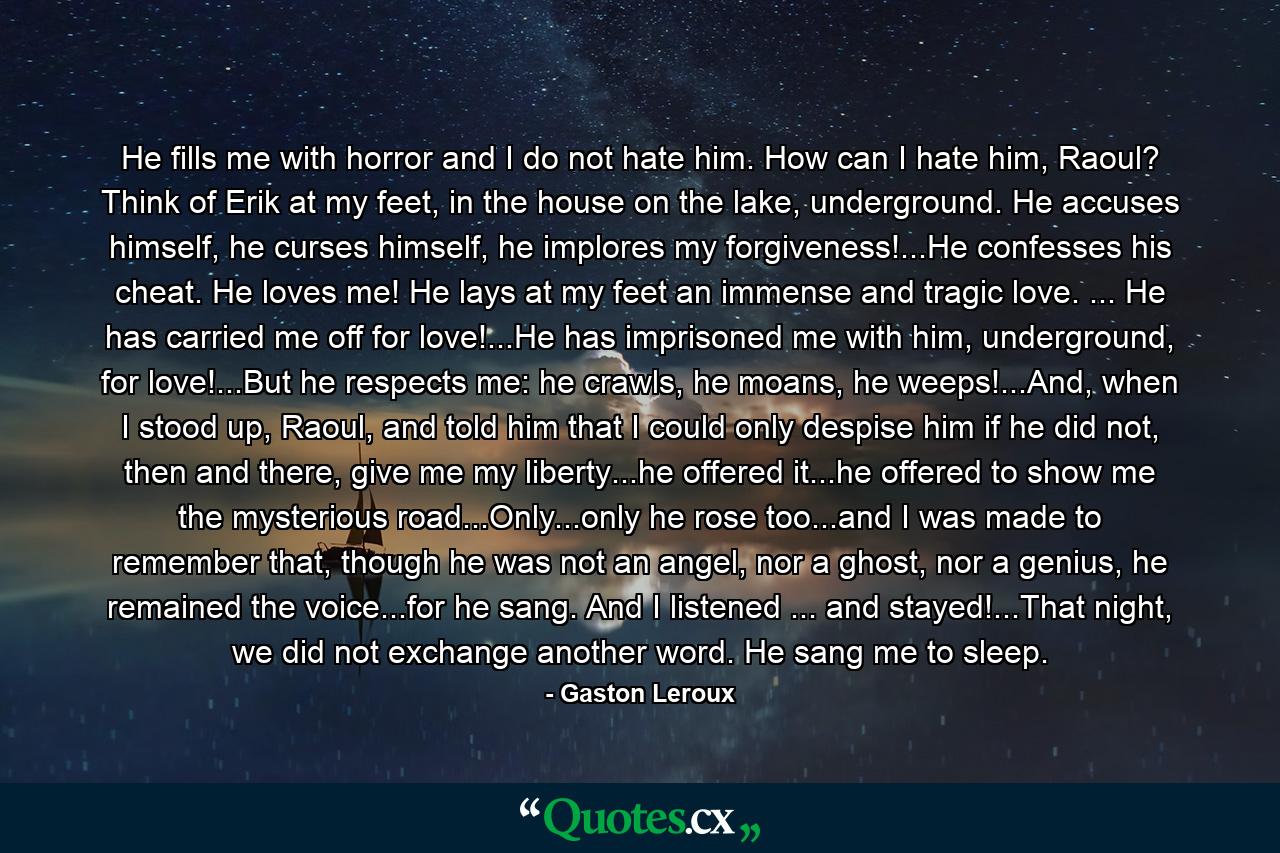 He fills me with horror and I do not hate him. How can I hate him, Raoul? Think of Erik at my feet, in the house on the lake, underground. He accuses himself, he curses himself, he implores my forgiveness!...He confesses his cheat. He loves me! He lays at my feet an immense and tragic love. ... He has carried me off for love!...He has imprisoned me with him, underground, for love!...But he respects me: he crawls, he moans, he weeps!...And, when I stood up, Raoul, and told him that I could only despise him if he did not, then and there, give me my liberty...he offered it...he offered to show me the mysterious road...Only...only he rose too...and I was made to remember that, though he was not an angel, nor a ghost, nor a genius, he remained the voice...for he sang. And I listened ... and stayed!...That night, we did not exchange another word. He sang me to sleep. - Quote by Gaston Leroux