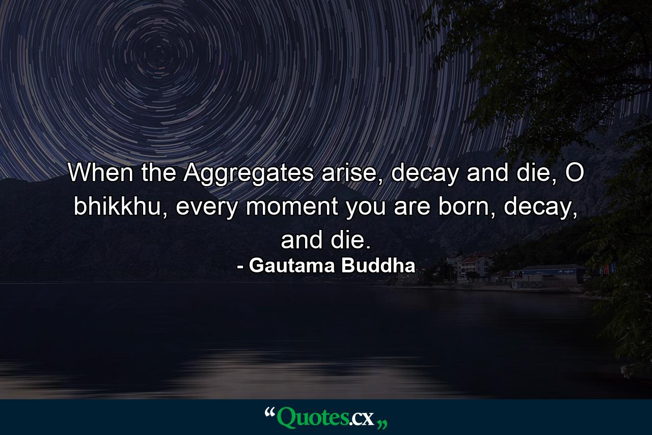 When the Aggregates arise, decay and die, O bhikkhu, every moment you are born, decay, and die. - Quote by Gautama Buddha