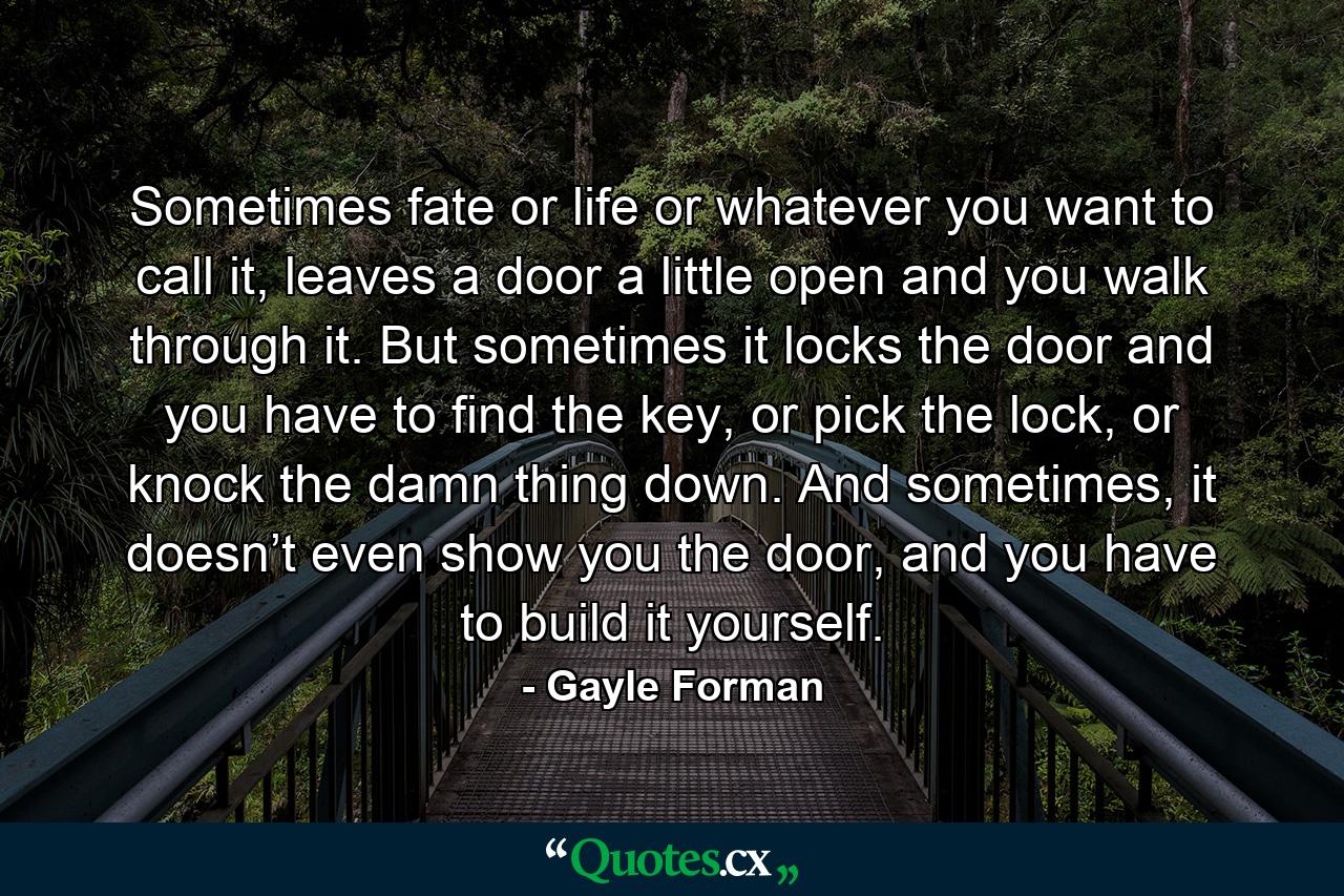 Sometimes fate or life or whatever you want to call it, leaves a door a little open and you walk through it. But sometimes it locks the door and you have to find the key, or pick the lock, or knock the damn thing down. And sometimes, it doesn’t even show you the door, and you have to build it yourself. - Quote by Gayle Forman