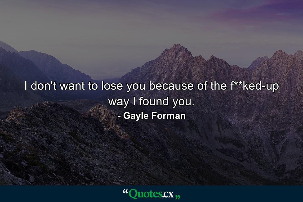 I don't want to lose you because of the f**ked-up way I found you. - Quote by Gayle Forman