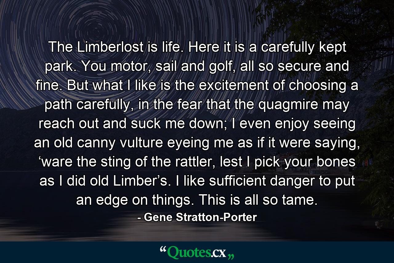 The Limberlost is life. Here it is a carefully kept park. You motor, sail and golf, all so secure and fine. But what I like is the excitement of choosing a path carefully, in the fear that the quagmire may reach out and suck me down; I even enjoy seeing an old canny vulture eyeing me as if it were saying, ‘ware the sting of the rattler, lest I pick your bones as I did old Limber’s. I like sufficient danger to put an edge on things. This is all so tame. - Quote by Gene Stratton-Porter