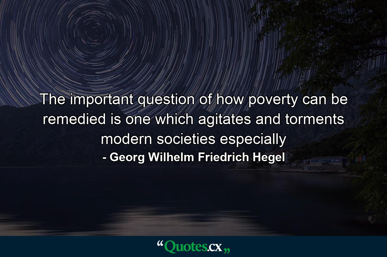 The important question of how poverty can be remedied is one which agitates and torments modern societies especially - Quote by Georg Wilhelm Friedrich Hegel