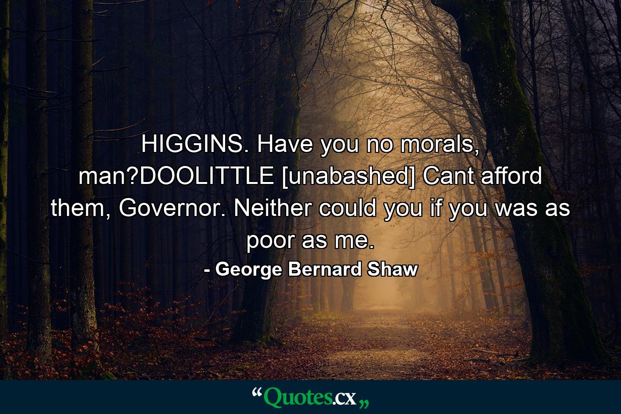 HIGGINS. Have you no morals, man?DOOLITTLE [unabashed] Cant afford them, Governor. Neither could you if you was as poor as me. - Quote by George Bernard Shaw