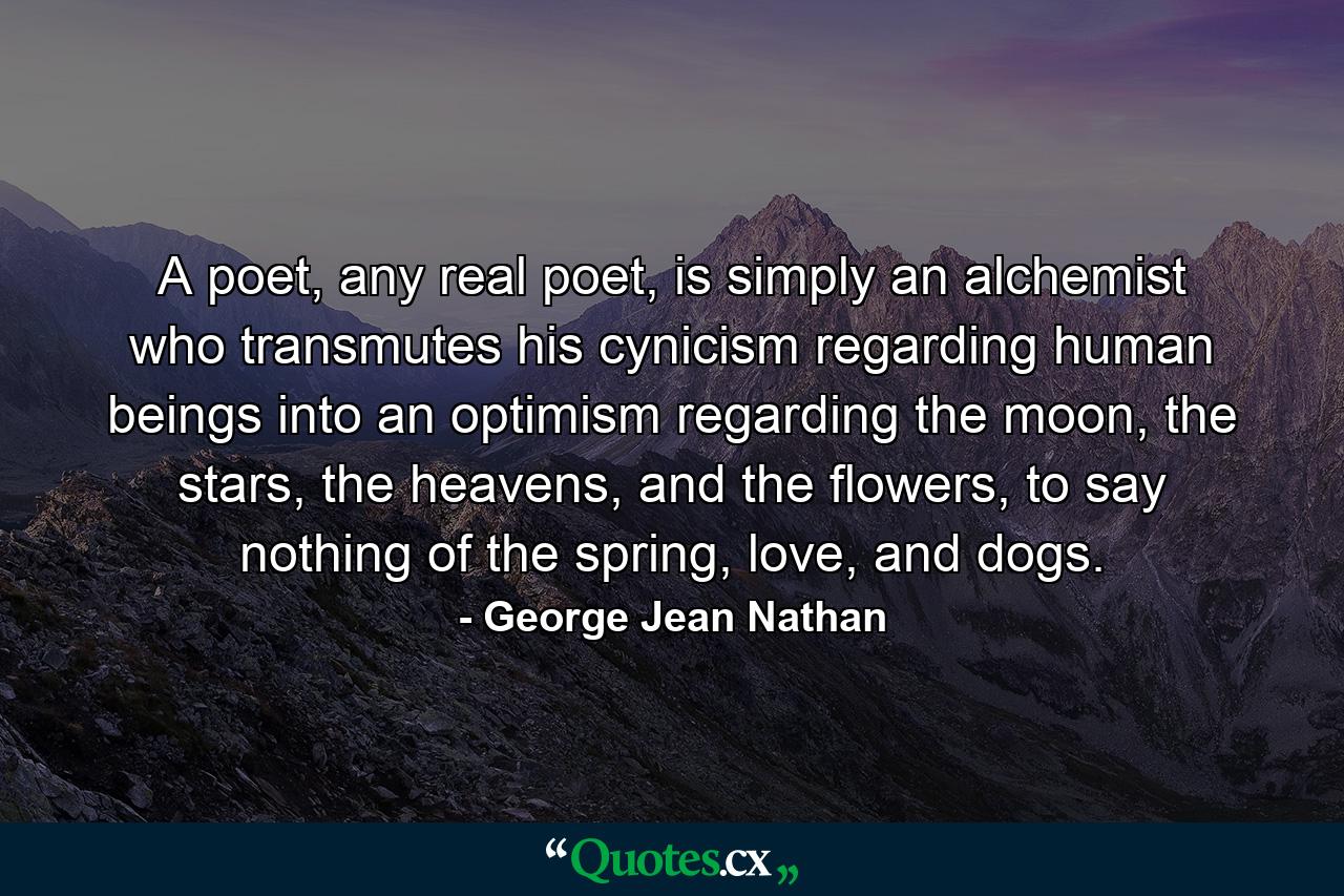 A poet, any real poet, is simply an alchemist who transmutes his cynicism regarding human beings into an optimism regarding the moon, the stars, the heavens, and the flowers, to say nothing of the spring, love, and dogs. - Quote by George Jean Nathan