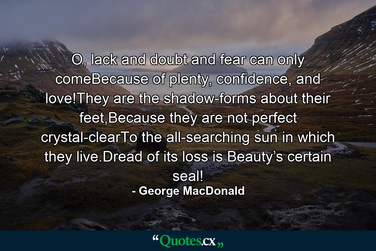 O, lack and doubt and fear can only comeBecause of plenty, confidence, and love!They are the shadow-forms about their feet,Because they are not perfect crystal-clearTo the all-searching sun in which they live.Dread of its loss is Beauty’s certain seal! - Quote by George MacDonald