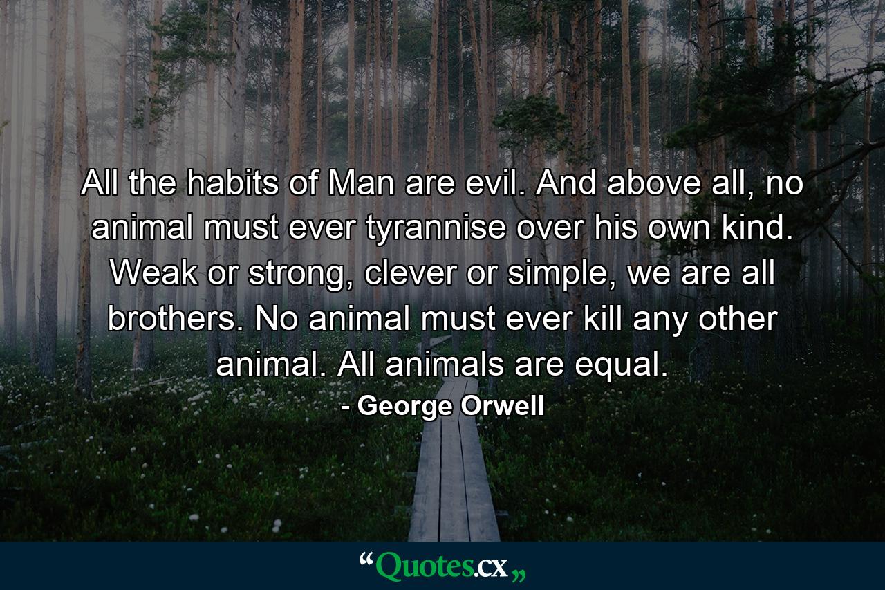 All the habits of Man are evil. And above all, no animal must ever tyrannise over his own kind. Weak or strong, clever or simple, we are all brothers. No animal must ever kill any other animal. All animals are equal. - Quote by George Orwell