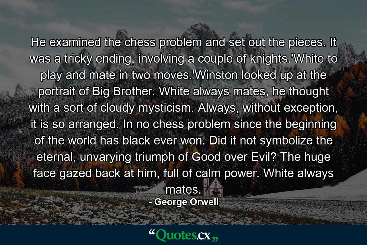 He examined the chess problem and set out the pieces. It was a tricky ending, involving a couple of knights.'White to play and mate in two moves.'Winston looked up at the portrait of Big Brother. White always mates, he thought with a sort of cloudy mysticism. Always, without exception, it is so arranged. In no chess problem since the beginning of the world has black ever won. Did it not symbolize the eternal, unvarying triumph of Good over Evil? The huge face gazed back at him, full of calm power. White always mates. - Quote by George Orwell