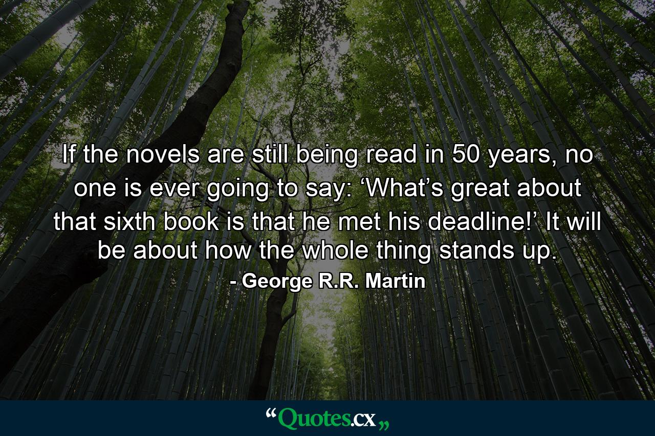 If the novels are still being read in 50 years, no one is ever going to say: ‘What’s great about that sixth book is that he met his deadline!’ It will be about how the whole thing stands up. - Quote by George R.R. Martin