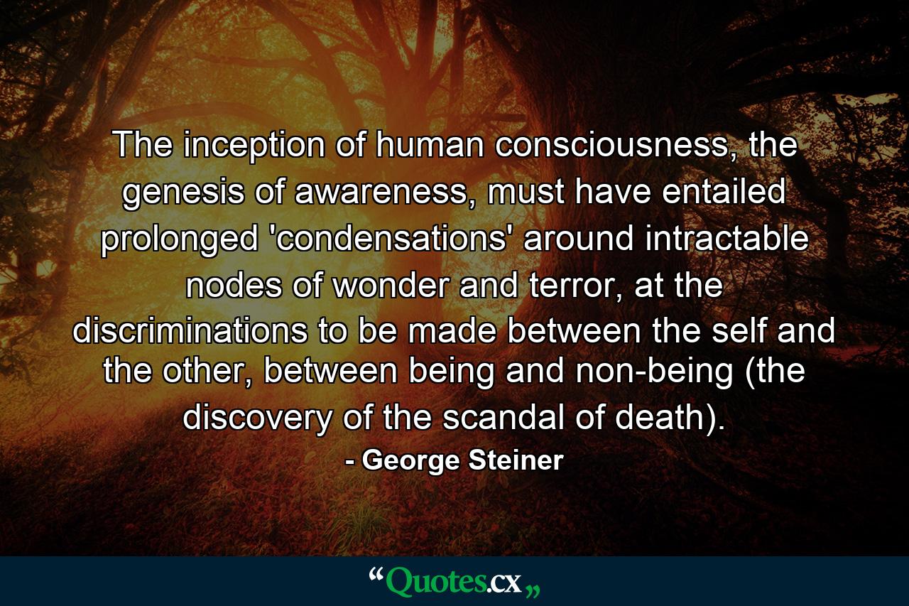 The inception of human consciousness, the genesis of awareness, must have entailed prolonged 'condensations' around intractable nodes of wonder and terror, at the discriminations to be made between the self and the other, between being and non-being (the discovery of the scandal of death). - Quote by George Steiner