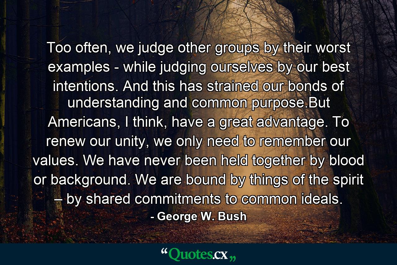 Too often, we judge other groups by their worst examples - while judging ourselves by our best intentions. And this has strained our bonds of understanding and common purpose.But Americans, I think, have a great advantage. To renew our unity, we only need to remember our values. We have never been held together by blood or background. We are bound by things of the spirit – by shared commitments to common ideals. - Quote by George W. Bush