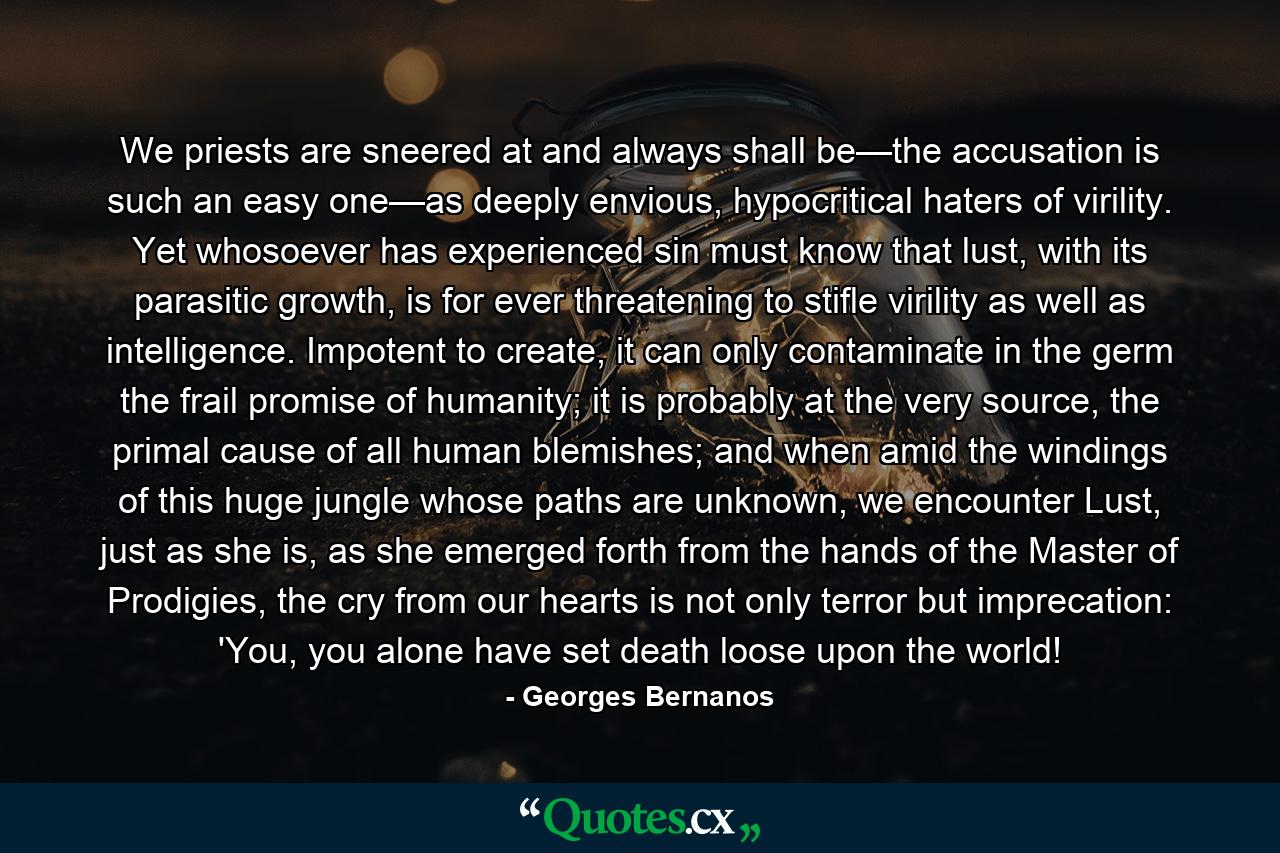 We priests are sneered at and always shall be—the accusation is such an easy one—as deeply envious, hypocritical haters of virility. Yet whosoever has experienced sin must know that lust, with its parasitic growth, is for ever threatening to stifle virility as well as intelligence. Impotent to create, it can only contaminate in the germ the frail promise of humanity; it is probably at the very source, the primal cause of all human blemishes; and when amid the windings of this huge jungle whose paths are unknown, we encounter Lust, just as she is, as she emerged forth from the hands of the Master of Prodigies, the cry from our hearts is not only terror but imprecation: 'You, you alone have set death loose upon the world! - Quote by Georges Bernanos