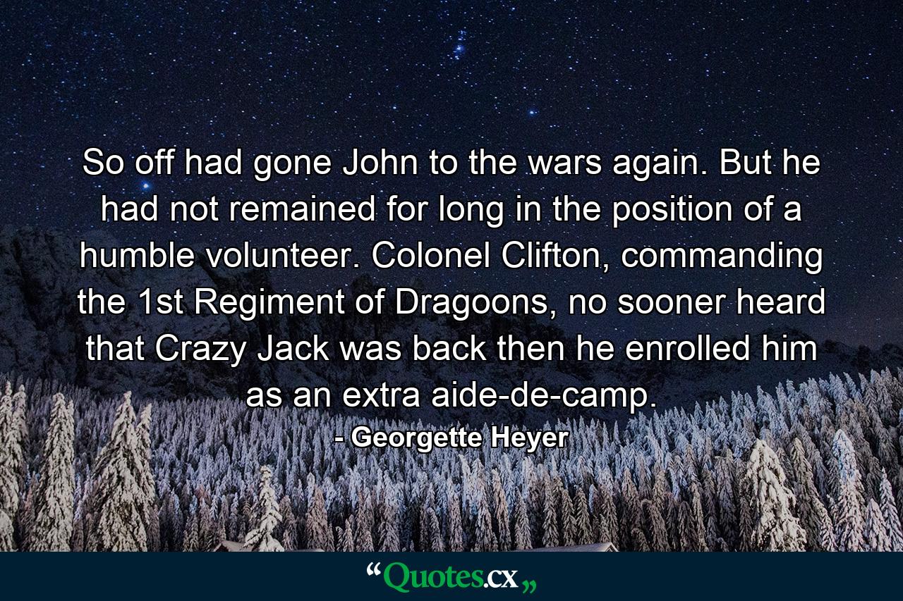 So off had gone John to the wars again. But he had not remained for long in the position of a humble volunteer. Colonel Clifton, commanding the 1st Regiment of Dragoons, no sooner heard that Crazy Jack was back then he enrolled him as an extra aide-de-camp. - Quote by Georgette Heyer