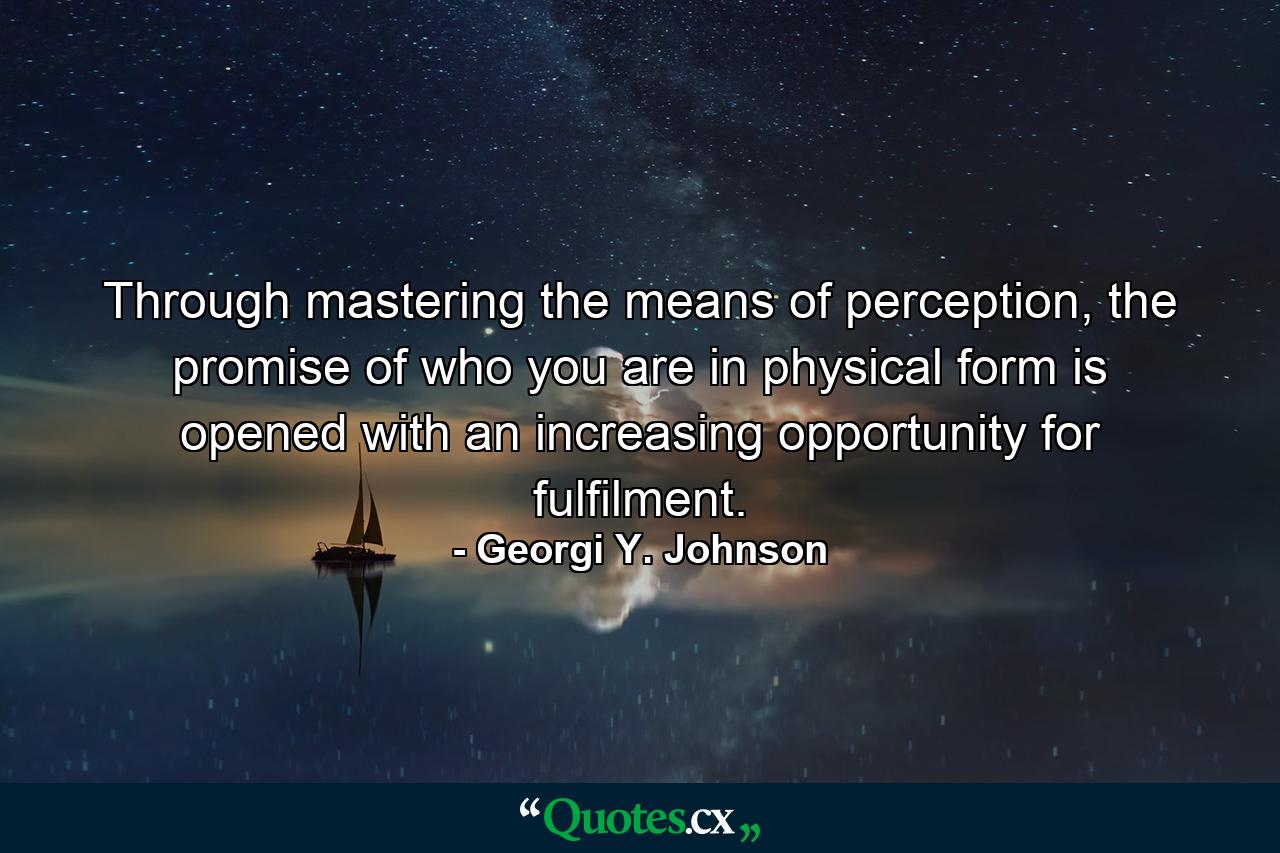 Through mastering the means of perception, the promise of who you are in physical form is opened with an increasing opportunity for fulfilment. - Quote by Georgi Y. Johnson