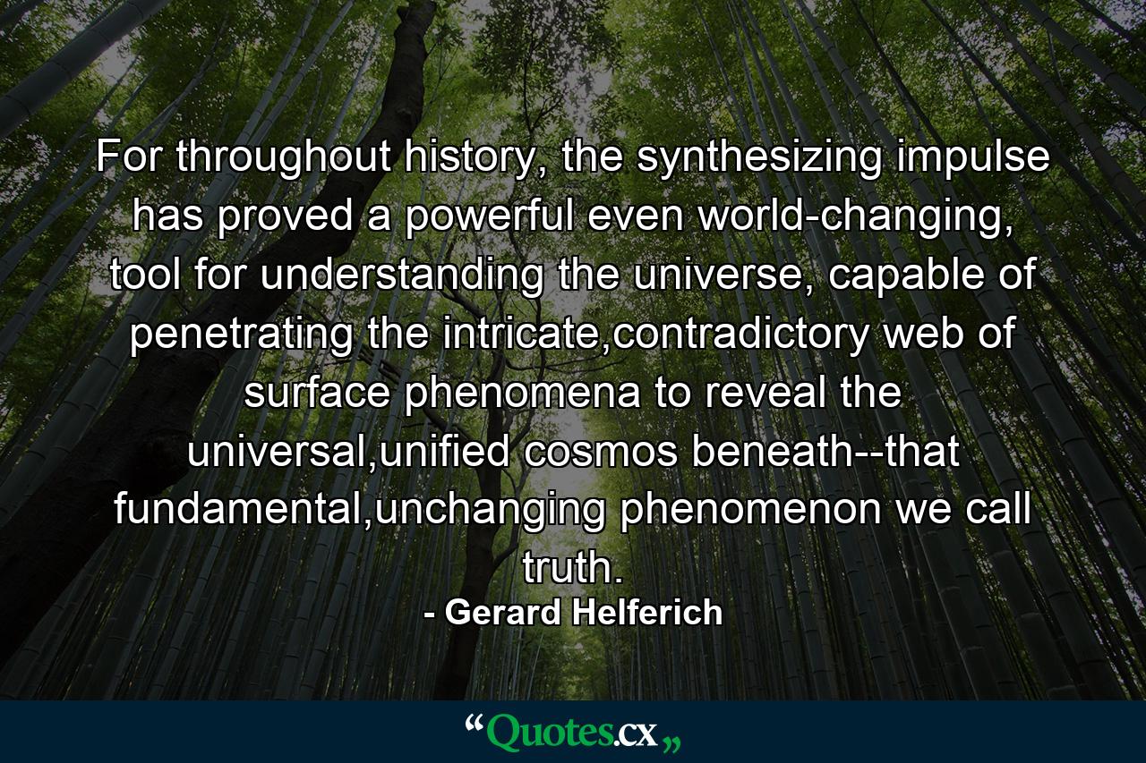 For throughout history, the synthesizing impulse has proved a powerful even world-changing, tool for understanding the universe, capable of penetrating the intricate,contradictory web of surface phenomena to reveal the universal,unified cosmos beneath--that fundamental,unchanging phenomenon we call truth. - Quote by Gerard Helferich