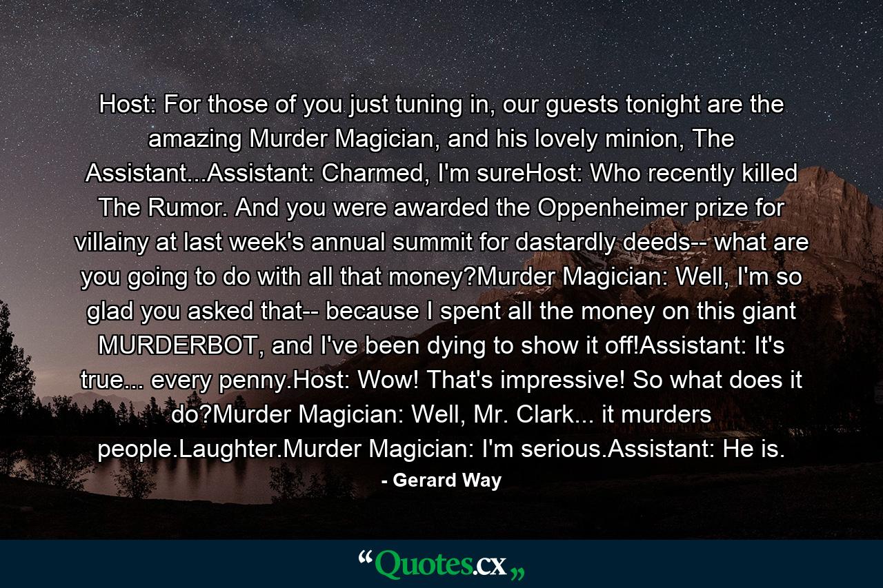 Host: For those of you just tuning in, our guests tonight are the amazing Murder Magician, and his lovely minion, The Assistant...Assistant: Charmed, I'm sureHost: Who recently killed The Rumor. And you were awarded the Oppenheimer prize for villainy at last week's annual summit for dastardly deeds-- what are you going to do with all that money?Murder Magician: Well, I'm so glad you asked that-- because I spent all the money on this giant MURDERBOT, and I've been dying to show it off!Assistant: It's true... every penny.Host: Wow! That's impressive! So what does it do?Murder Magician: Well, Mr. Clark... it murders people.Laughter.Murder Magician: I'm serious.Assistant: He is. - Quote by Gerard Way