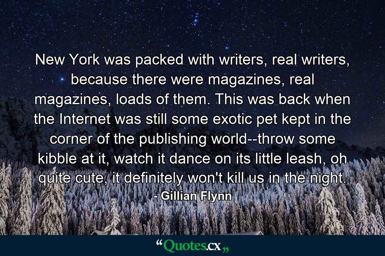 New York was packed with writers, real writers, because there were magazines, real magazines, loads of them. This was back when the Internet was still some exotic pet kept in the corner of the publishing world--throw some kibble at it, watch it dance on its little leash, oh quite cute, it definitely won't kill us in the night. - Quote by Gillian Flynn