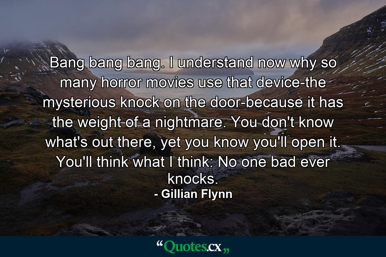 Bang bang bang. I understand now why so many horror movies use that device-the mysterious knock on the door-because it has the weight of a nightmare. You don't know what's out there, yet you know you'll open it. You'll think what I think: No one bad ever knocks. - Quote by Gillian Flynn