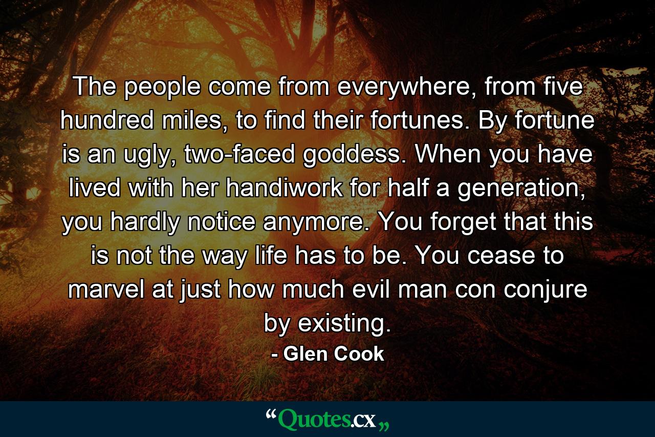 The people come from everywhere, from five hundred miles, to find their fortunes. By fortune is an ugly, two-faced goddess. When you have lived with her handiwork for half a generation, you hardly notice anymore. You forget that this is not the way life has to be. You cease to marvel at just how much evil man con conjure by existing. - Quote by Glen Cook