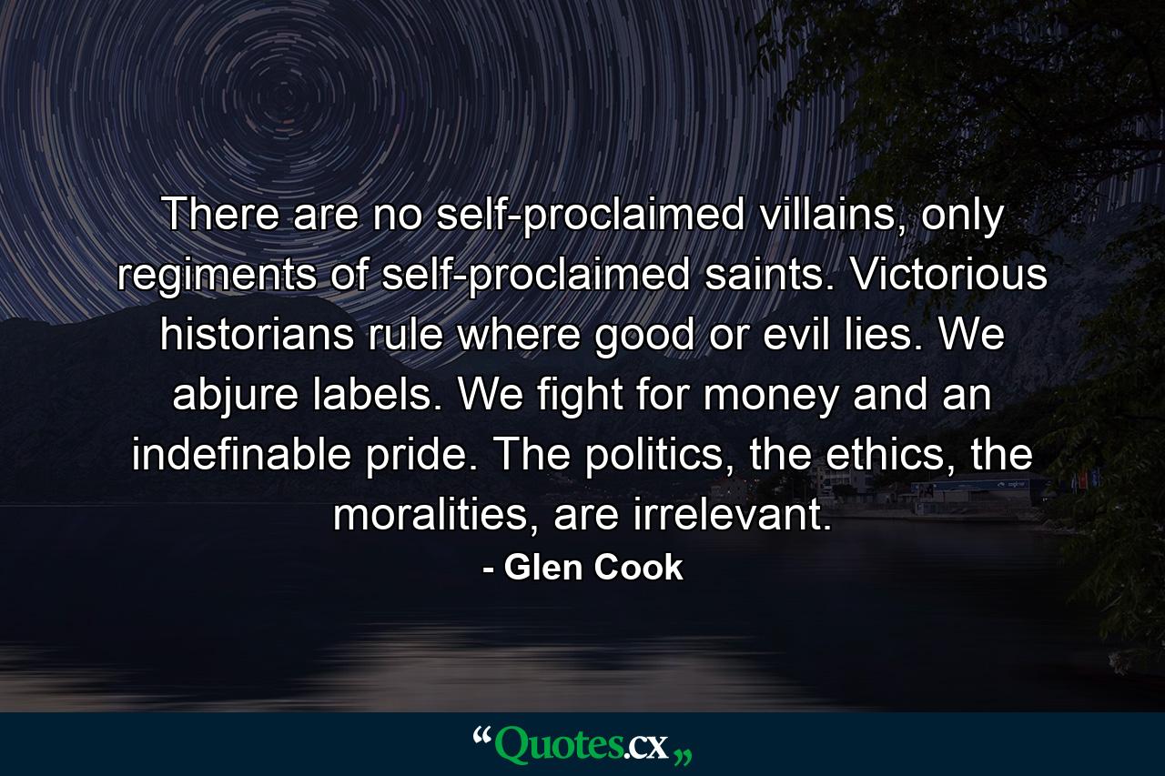 There are no self-proclaimed villains, only regiments of self-proclaimed saints. Victorious historians rule where good or evil lies. We abjure labels. We fight for money and an indefinable pride. The politics, the ethics, the moralities, are irrelevant. - Quote by Glen Cook