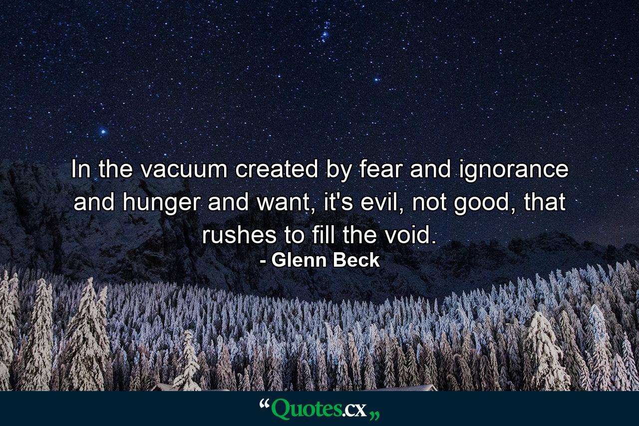 In the vacuum created by fear and ignorance and hunger and want, it's evil, not good, that rushes to fill the void. - Quote by Glenn Beck