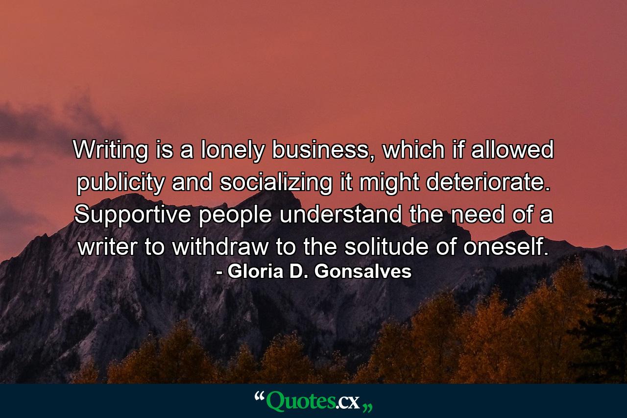 Writing is a lonely business, which if allowed publicity and socializing it might deteriorate. Supportive people understand the need of a writer to withdraw to the solitude of oneself. - Quote by Gloria D. Gonsalves