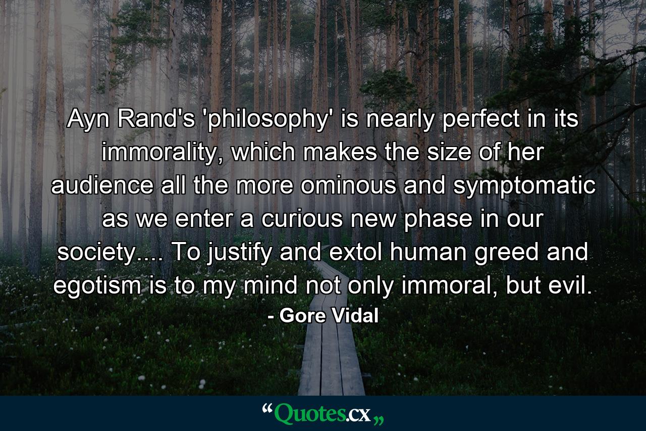 Ayn Rand's 'philosophy' is nearly perfect in its immorality, which makes the size of her audience all the more ominous and symptomatic as we enter a curious new phase in our society.... To justify and extol human greed and egotism is to my mind not only immoral, but evil. - Quote by Gore Vidal