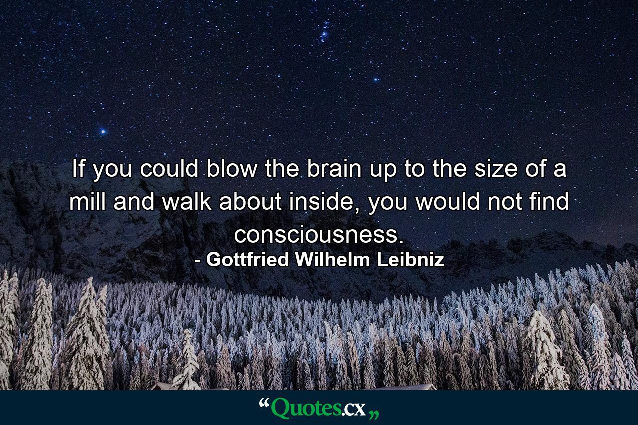 If you could blow the brain up to the size of a mill and walk about inside, you would not find consciousness. - Quote by Gottfried Wilhelm Leibniz