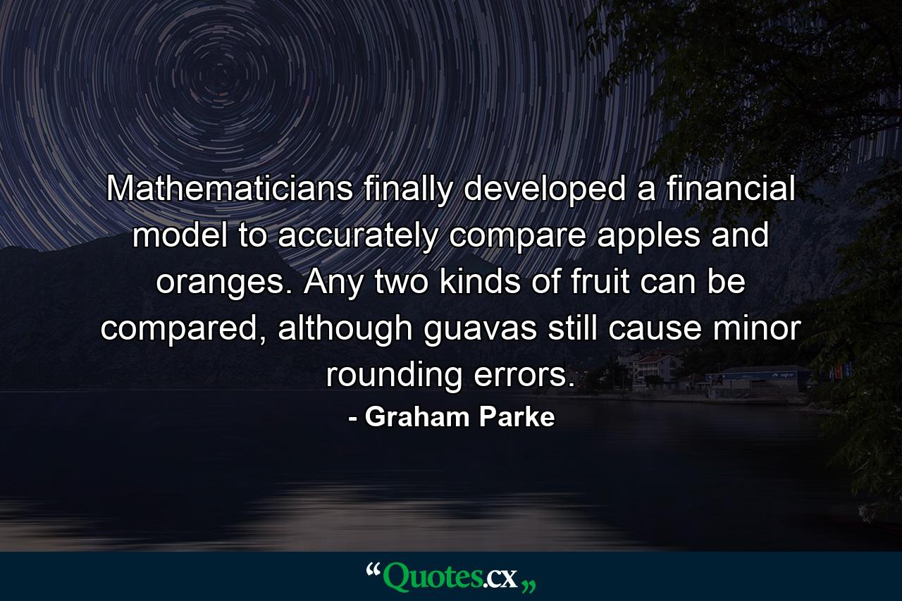 Mathematicians finally developed a financial model to accurately compare apples and oranges. Any two kinds of fruit can be compared, although guavas still cause minor rounding errors. - Quote by Graham Parke