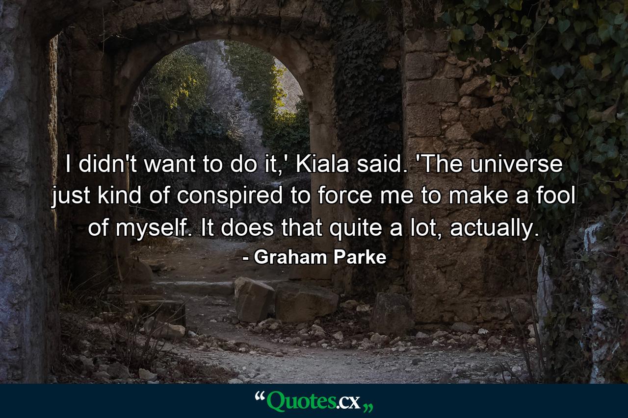 I didn't want to do it,' Kiala said. 'The universe just kind of conspired to force me to make a fool of myself. It does that quite a lot, actually. - Quote by Graham Parke