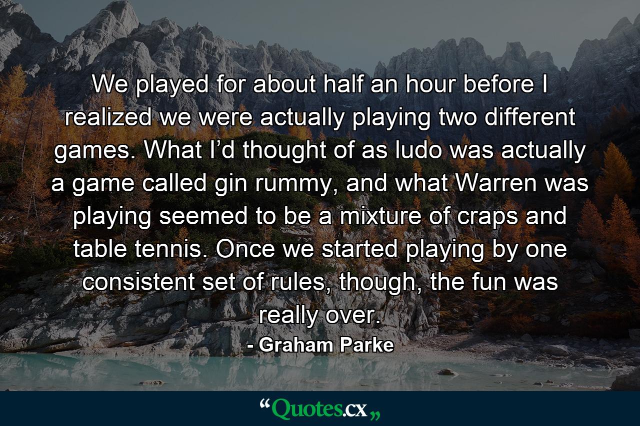 We played for about half an hour before I realized we were actually playing two different games. What I’d thought of as ludo was actually a game called gin rummy, and what Warren was playing seemed to be a mixture of craps and table tennis. Once we started playing by one consistent set of rules, though, the fun was really over. - Quote by Graham Parke