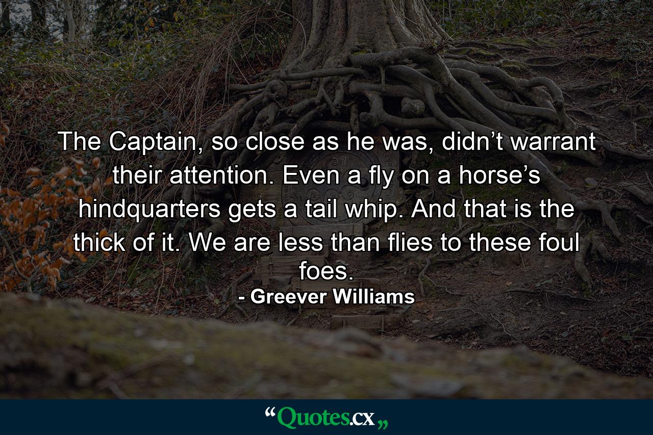 The Captain, so close as he was, didn’t warrant their attention. Even a fly on a horse’s hindquarters gets a tail whip. And that is the thick of it. We are less than flies to these foul foes. - Quote by Greever Williams