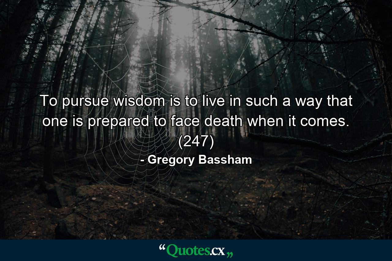 To pursue wisdom is to live in such a way that one is prepared to face death when it comes. (247) - Quote by Gregory Bassham