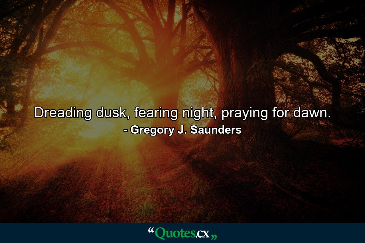 Dreading dusk, fearing night, praying for dawn. - Quote by Gregory J. Saunders