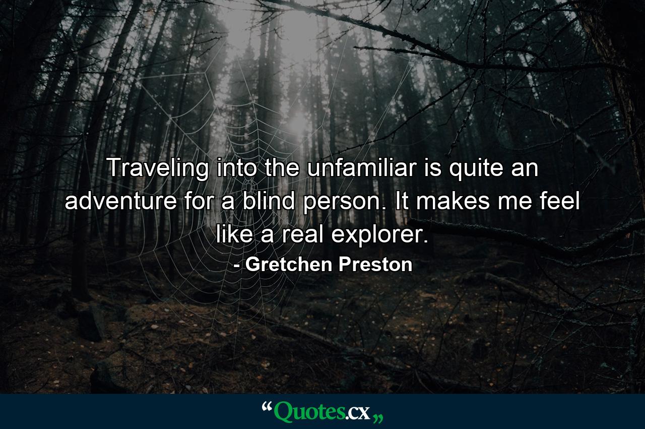 Traveling into the unfamiliar is quite an adventure for a blind person. It makes me feel like a real explorer. - Quote by Gretchen Preston