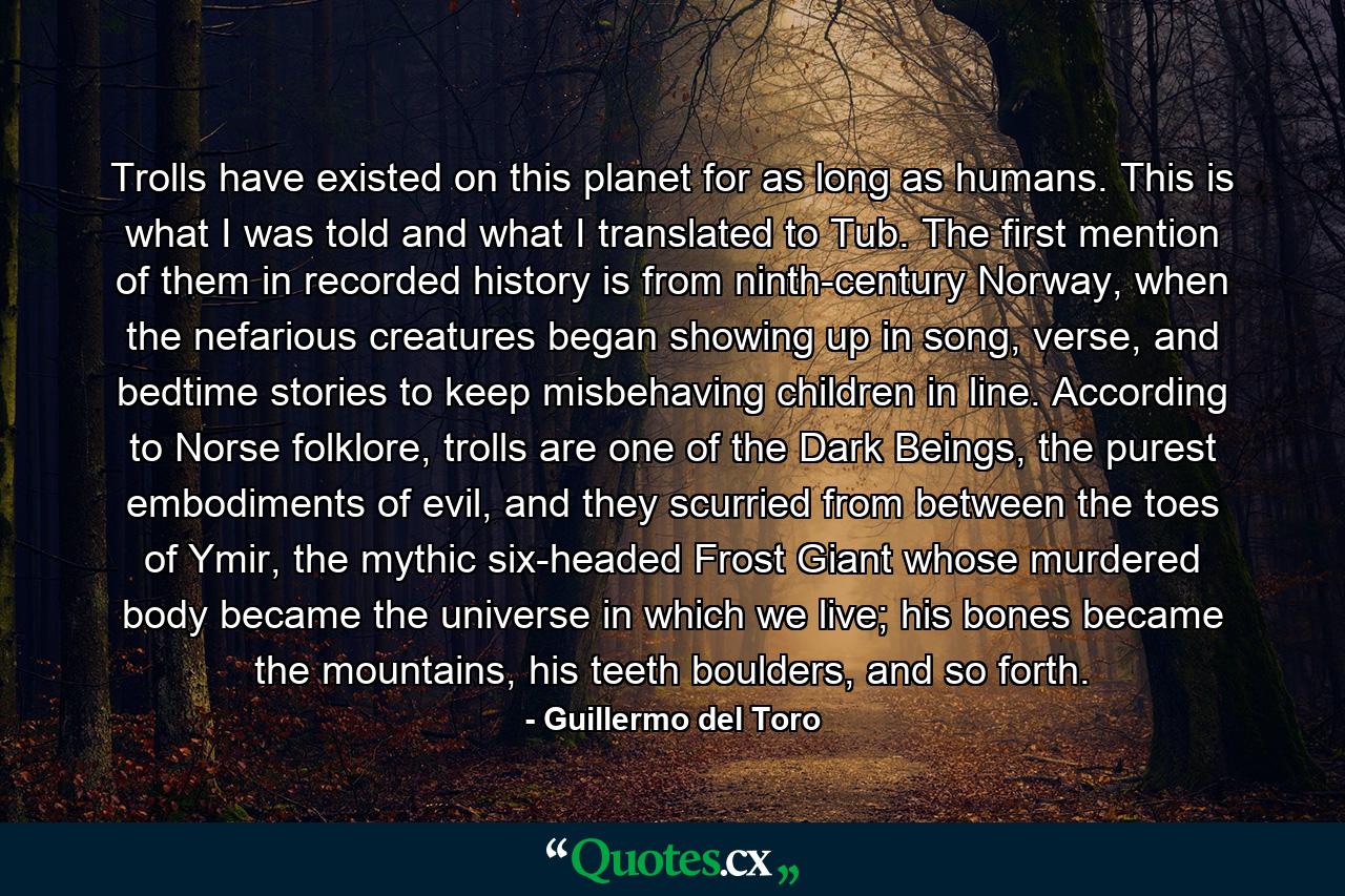 Trolls have existed on this planet for as long as humans. This is what I was told and what I translated to Tub. The first mention of them in recorded history is from ninth-century Norway, when the nefarious creatures began showing up in song, verse, and bedtime stories to keep misbehaving children in line. According to Norse folklore, trolls are one of the Dark Beings, the purest embodiments of evil, and they scurried from between the toes of Ymir, the mythic six-headed Frost Giant whose murdered body became the universe in which we live; his bones became the mountains, his teeth boulders, and so forth. - Quote by Guillermo del Toro