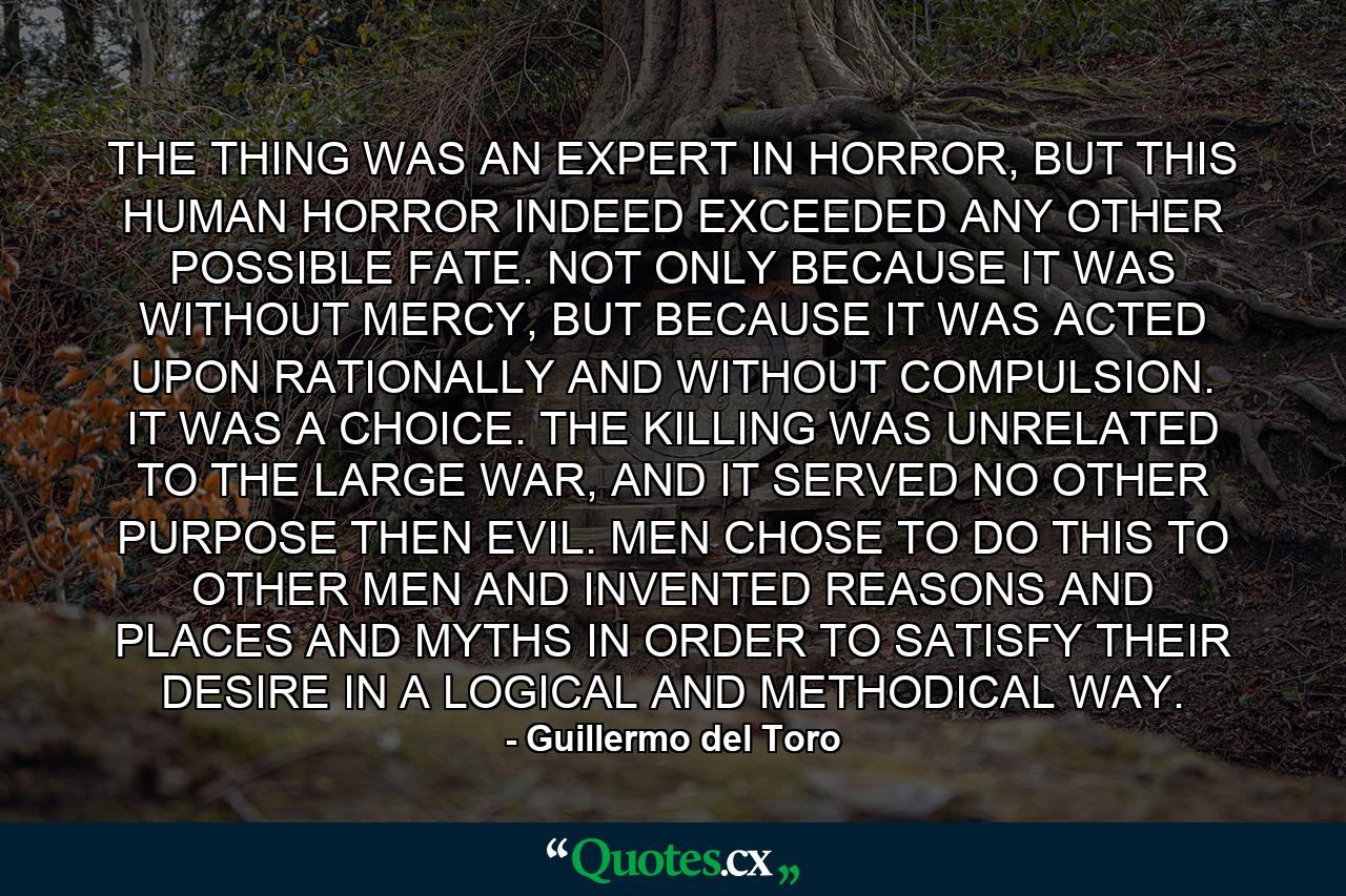 THE THING WAS AN EXPERT IN HORROR, BUT THIS HUMAN HORROR INDEED EXCEEDED ANY OTHER POSSIBLE FATE. NOT ONLY BECAUSE IT WAS WITHOUT MERCY, BUT BECAUSE IT WAS ACTED UPON RATIONALLY AND WITHOUT COMPULSION. IT WAS A CHOICE. THE KILLING WAS UNRELATED TO THE LARGE WAR, AND IT SERVED NO OTHER PURPOSE THEN EVIL. MEN CHOSE TO DO THIS TO OTHER MEN AND INVENTED REASONS AND PLACES AND MYTHS IN ORDER TO SATISFY THEIR DESIRE IN A LOGICAL AND METHODICAL WAY. - Quote by Guillermo del Toro