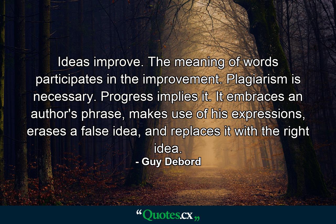 Ideas improve. The meaning of words participates in the improvement. Plagiarism is necessary. Progress implies it. It embraces an author's phrase, makes use of his expressions, erases a false idea, and replaces it with the right idea. - Quote by Guy Debord