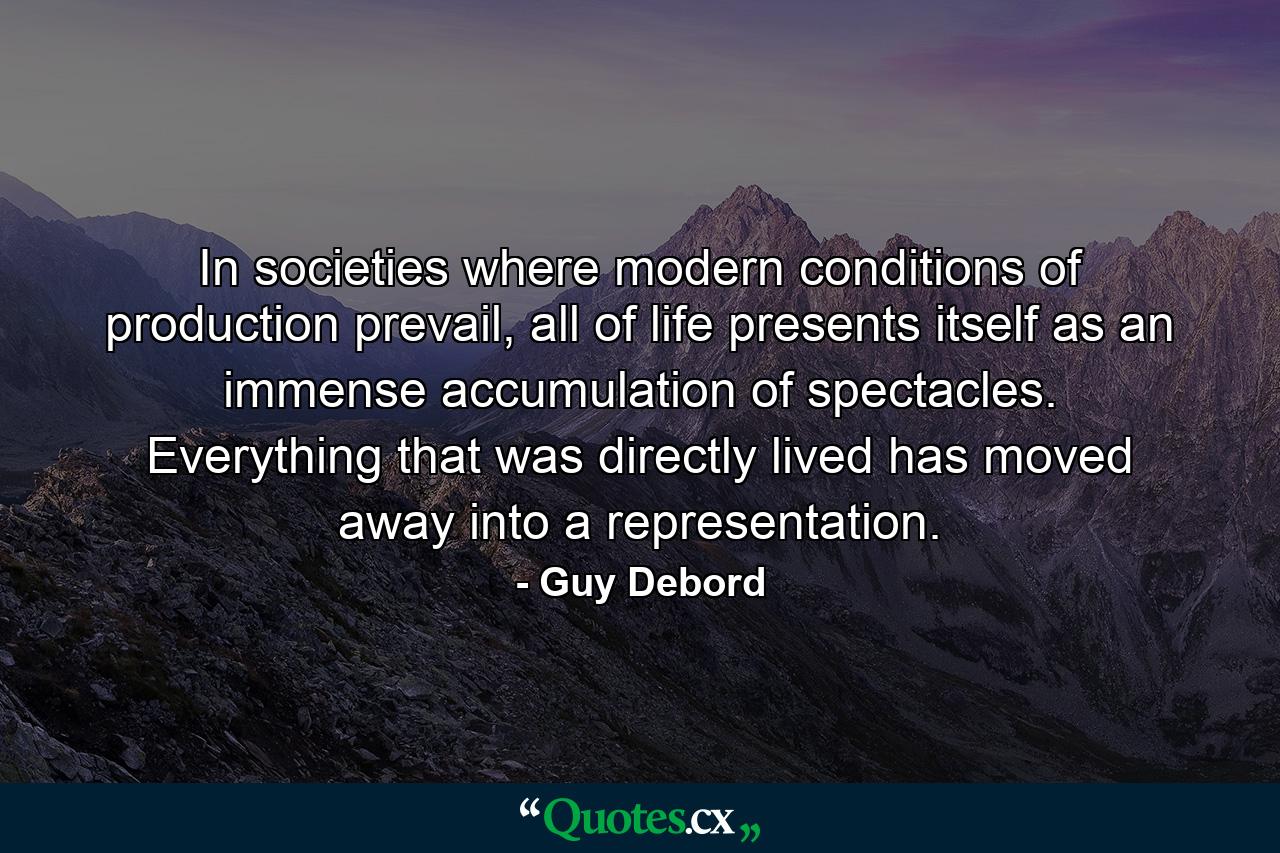 In societies where modern conditions of production prevail, all of life presents itself as an immense accumulation of spectacles. Everything that was directly lived has moved away into a representation. - Quote by Guy Debord