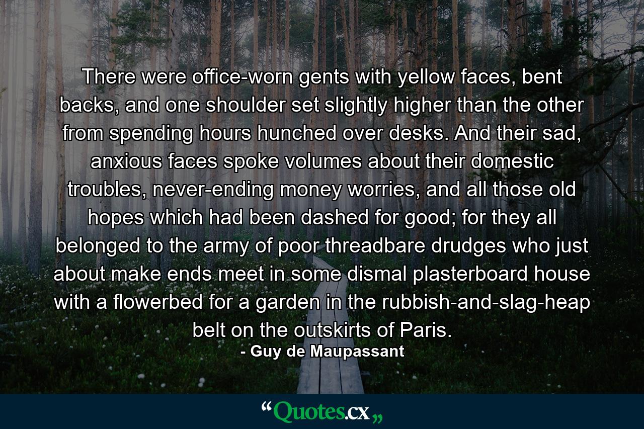 There were office-worn gents with yellow faces, bent backs, and one shoulder set slightly higher than the other from spending hours hunched over desks. And their sad, anxious faces spoke volumes about their domestic troubles, never-ending money worries, and all those old hopes which had been dashed for good; for they all belonged to the army of poor threadbare drudges who just about make ends meet in some dismal plasterboard house with a flowerbed for a garden in the rubbish-and-slag-heap belt on the outskirts of Paris. - Quote by Guy de Maupassant