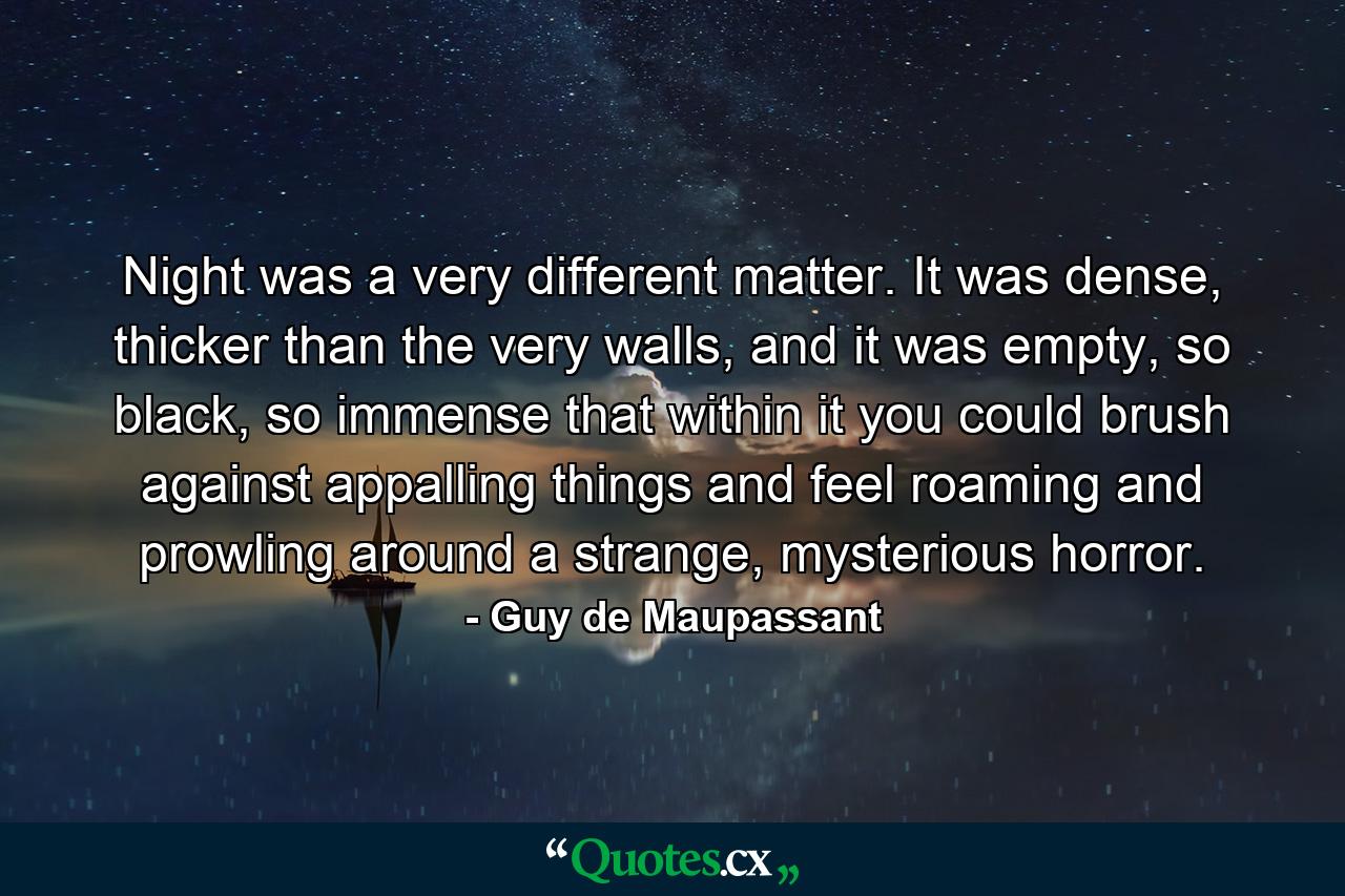 Night was a very different matter. It was dense, thicker than the very walls, and it was empty, so black, so immense that within it you could brush against appalling things and feel roaming and prowling around a strange, mysterious horror. - Quote by Guy de Maupassant